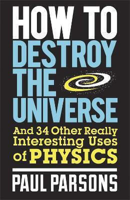 How To Destroy The Universe And 34 Other Really Interesting Uses Of Physics Paul Parsons Publishing 2013