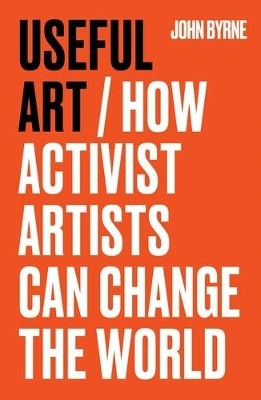 Useful Art: How Activist Artists Can Change The World John Byrne Manchester University Press