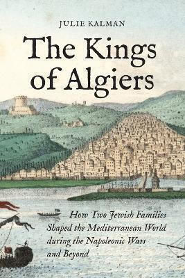 The Kings Of Algiers: How Two Jewish Families Shaped The Mediterranean World During The Napoleonic Wars And Beyond Julie Kalman Princeton University Press